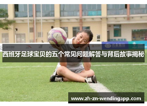 西班牙足球宝贝的五个常见问题解答与背后故事揭秘