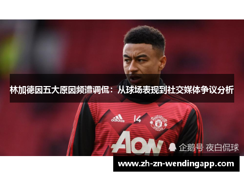 林加德因五大原因频遭调侃：从球场表现到社交媒体争议分析