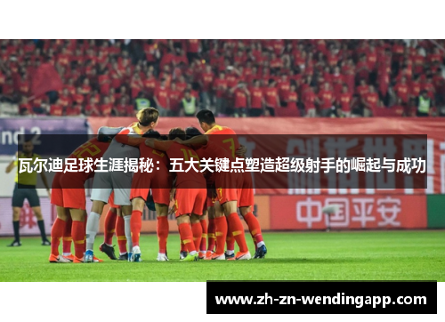 瓦尔迪足球生涯揭秘：五大关键点塑造超级射手的崛起与成功