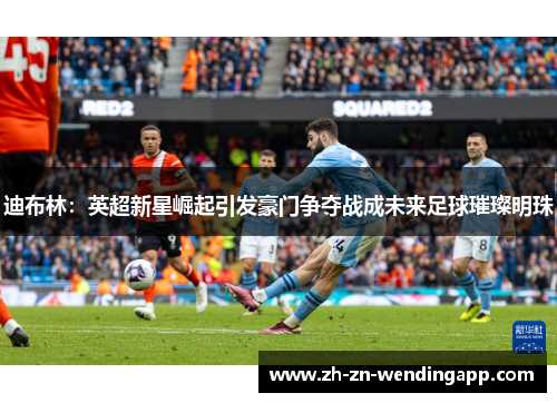 迪布林：英超新星崛起引发豪门争夺战成未来足球璀璨明珠