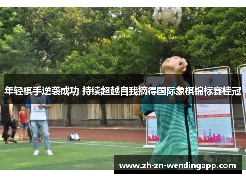 年轻棋手逆袭成功 持续超越自我摘得国际象棋锦标赛桂冠