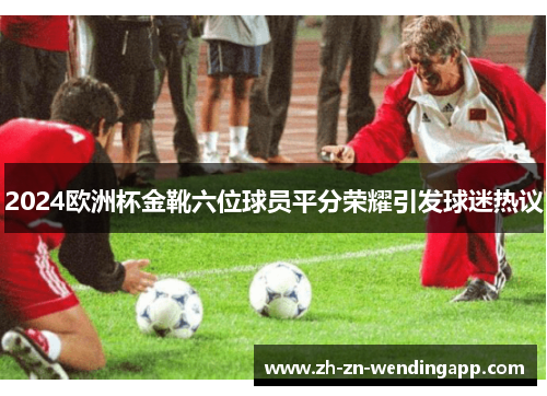 2024欧洲杯金靴六位球员平分荣耀引发球迷热议
