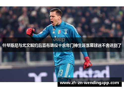 什琴斯尼与尤文解约后宣布退役十余年门神生涯落幕球迷不舍送别了