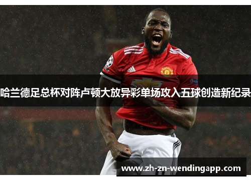 哈兰德足总杯对阵卢顿大放异彩单场攻入五球创造新纪录