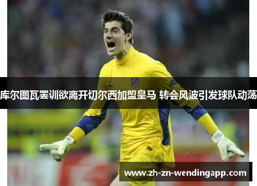 库尔图瓦罢训欲离开切尔西加盟皇马 转会风波引发球队动荡