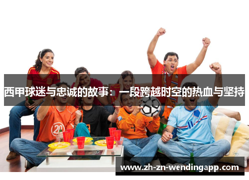 西甲球迷与忠诚的故事:一段跨越时空的热血与坚持 西甲球迷与忠诚的故事:一段跨越时空的热血与坚持