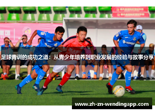 足球青训的成功之道:从青少年培养到职业发展的经验与故事分享 足球青训的成功之道:从青少年培养到职业发展的经验与故事分享